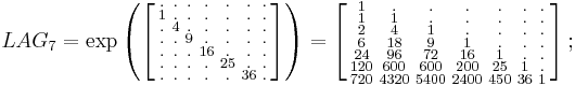 
\begin{array}{lll}
& LAG_7=\exp
\left (
\left [
\begin{smallmatrix}
. & . & . & . & . & . & . \\
1 & . & . & . & . & . & . \\
. & 4 & . & . & . & . & . \\
. & . & 9 & . & . & . & . \\
. & . & . & 16 & . & . & . \\
. & . & . & . & 25 & . & . \\
. & . & . & . & . & 36 & .
\end{smallmatrix}
\right ]
\right )
=
\left [
\begin{smallmatrix}
    1 &      . &      . &      . &     . &    . &   .   \\
    1 &      1 &      . &      . &     . &    . &   .   \\
    2 &      4 &      1 &      . &     . &    . &   .   \\ 
    6 &     18 &      9 &      1 &     . &    . &   .   \\ 
   24 &     96 &     72 &     16 &     1 &    . &   .   \\ 
  120 &    600 &    600 &    200 &    25 &    1 &   .   \\ 
  720 &   4320 &   5400 &   2400 &   450 &   36 &   1 
\end{smallmatrix}
\right ]
;\quad
\end{array}
