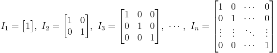 
I_1 = \begin{bmatrix}
1 \end{bmatrix}
,\ 
I_2 = \begin{bmatrix}
1 & 0 \\
0 & 1 \end{bmatrix}
,\ 
I_3 = \begin{bmatrix}
1 & 0 & 0 \\
0 & 1 & 0 \\
0 & 0 & 1 \end{bmatrix}
,\ \cdots ,\ 
I_n = \begin{bmatrix}
1 & 0 & \cdots & 0 \\
0 & 1 & \cdots & 0 \\
\vdots & \vdots & \ddots & \vdots \\
0 & 0 & \cdots & 1 \end{bmatrix}
