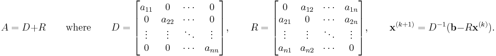 A=D%2BR \qquad \text{where} \qquad D = \begin{bmatrix} a_{11} & 0 & \cdots & 0 \\ 0 & a_{22} & \cdots & 0 \\ \vdots & \vdots & \ddots & \vdots \\0 & 0 & \cdots & a_{nn} \end{bmatrix}, \qquad R = \begin{bmatrix} 0 & a_{12} & \cdots & a_{1n} \\ a_{21} & 0 & \cdots & a_{2n} \\ \vdots & \vdots & \ddots & \vdots \\ a_{n1} & a_{n2} & \cdots & 0 \end{bmatrix}
,\qquad \mathbf{x}^{(k%2B1)} = D^{-1} (\mathbf{b} - R \mathbf{x}^{(k)}). 