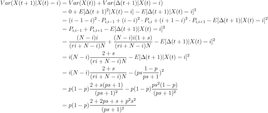  \begin{align}
Var( X(t%2B1) | X(t)=i) &= Var(X(t)) %2B Var(\Delta(t%2B1)| X(t)=i)\\
&= 0 %2B E[\Delta(t%2B1)^2| X(t)=i] - E[\Delta(t%2B1)| X(t)=i]^2\\
&= (i-1-i)^2 \cdot P_{i,i-1} %2B (i-i)^2 \cdot P_{i,i} %2B (i%2B1-i)^2 \cdot P_{i,i%2B1}  - E[\Delta(t%2B1)| X(t)=i]^2\\
&= P_{i,i-1} %2B  P_{i,i%2B1}  - E[\Delta(t%2B1)| X(t)=i]^2\\
&= \frac{(N-i)i}{(r i %2B N -i)N} %2B \frac{(N-i)i(1%2Bs)}{(r i %2B N -i)N} - E[\Delta(t%2B1)| X(t)=i]^2\\
&= i (N-i)\frac{2%2Bs }{(r i %2B N -i)N} - E[\Delta(t%2B1)| X(t)=i]^2\\
&= i (N-i)\frac{2%2Bs }{(r i %2B N -i)N} - (p s \dfrac{1-p}{p s %2B 1})^2\\
&= p(1-p)\frac{2%2Bs (p s %2B 1)}{(p s %2B 1)^2} - p(1-p)  \frac{p s^2(1-p)}{(p s %2B 1)^2}\\
&= p(1-p)\dfrac{2%2B2 p s %2B s %2B p^2 s^2 }{(p s %2B1)^2}
\end{align}