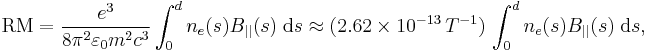 \mathrm{RM} = \frac{e^3}{8\pi^2 \varepsilon_0 m^2c^3}
\int_0^d n_e(s) B_{||}(s) \;\mathrm{d}s 
\approx (2.62 \times 10^{-13} \,  T^{-1} ) \,
\int_0^d n_e(s) B_{||}(s) \;\mathrm{d}s,