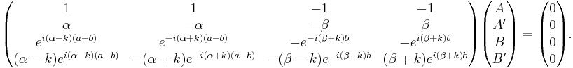  \begin{pmatrix} 1 & 1 & -1 & -1 \\ \alpha & -\alpha & -\beta & \beta \\ e^{i(\alpha-k)(a-b)} & e^{-i(\alpha%2Bk)(a-b)} & -e^{-i(\beta-k)b} & -e^{i(\beta%2Bk)b} \\ (\alpha-k)e^{i(\alpha-k)(a-b)} & -(\alpha%2Bk)e^{-i(\alpha%2Bk)(a-b)} & -(\beta-k)e^{-i(\beta-k)b} & (\beta%2Bk)e^{i(\beta%2Bk)b} \end{pmatrix} \begin{pmatrix} A \\ A' \\ B \\ B' \end{pmatrix} = \begin{pmatrix} 0 \\ 0 \\ 0 \\ 0 \end{pmatrix}. \,\! 