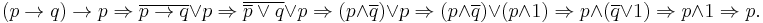 
(p \rightarrow q) \rightarrow p \Rightarrow
\overline{p \rightarrow q} \or p \Rightarrow
\overline{\overline p \or q} \or p \Rightarrow
(p \and \overline q) \or p \Rightarrow
(p \and \overline q) \or (p \and 1) \Rightarrow
p \and (\overline q \or 1) \Rightarrow
p \and 1 \Rightarrow
p.
