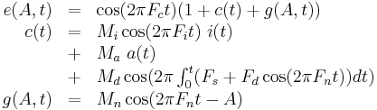 
\begin{array}{rcl}
e(A,t) & = & \cos( 2 \pi F_c t ) ( 1 %2B c(t) %2B g(A,t) ) \\
  c(t) & = & M_i \cos ( 2 \pi F_i t ) ~ i(t) \\
       & %2B & M_a ~ a(t) \\
       & %2B & M_d \cos ( 2 \pi \int_0^t ( F_s %2B F_d \cos ( 2 \pi F_n t ) ) dt ) \\
g(A,t) & = & M_n \cos ( 2 \pi F_n t - A ) \\
\end{array}
