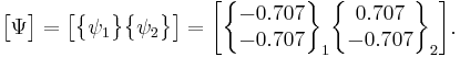 \begin{bmatrix} \Psi \end{bmatrix}=\begin{bmatrix} \begin{Bmatrix} \psi_1 \end{Bmatrix} \begin{Bmatrix} \psi_2 \end{Bmatrix} \end{bmatrix}= \begin{bmatrix} \begin{Bmatrix} -0.707 \\ -0.707 \end{Bmatrix}_1 \begin{Bmatrix} 0.707  \\ -0.707  \end{Bmatrix}_2 \end{bmatrix}. 