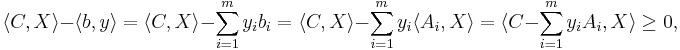 
\langle C, X \rangle - \langle b, y \rangle
= \langle C, X \rangle - \sum_{i=1}^m y_i b_i
= \langle C, X \rangle - \sum_{i=1}^m y_i \langle A_i, X \rangle
= \langle C - \sum_{i=1}^m y_i A_i, X \rangle
\geq 0,
