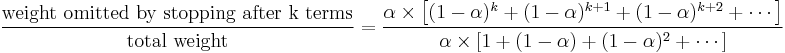 
{{\text{weight omitted by stopping after k terms}} \over {\text{total weight}}}   = { { \alpha \times \left[ (1-\alpha)^k %2B(1-\alpha)^{k%2B1} %2B(1-\alpha)^{k%2B2} %2B \cdots \right] } \over { { \alpha \times \left[ 1 %2B (1-\alpha) %2B(1-\alpha)^{2} %2B \cdots \right] } } }
