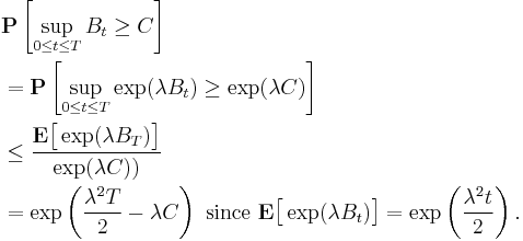 
\begin{align}
& \mathbf{P} \left[ \sup_{0 \leq t \leq T} B_{t} \geq C \right] \\
& = \mathbf{P} \left[ \sup_{0 \leq t \leq T} \exp ( \lambda B_{t} ) \geq \exp ( \lambda C ) \right] \\
& \leq \frac{\mathbf{E} \big[ \exp (\lambda B_{T}) \big]}{\exp (\lambda C))} \\
& = \exp \left( \frac{\lambda^{2} T}{2} - \lambda C \right) \mbox{ since } \mathbf{E} \big[ \exp (\lambda B_{t}) \big] = \exp \left( \frac{\lambda^{2} t}{2} \right).
\end{align}
