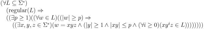 
\begin{array}{l}                                                                                                                                       
(\forall  L\subseteq \Sigma^*)  \\                                                                                                                     
\quad      (\mbox{regular}(L) \Rightarrow \\                                                                                                           
\quad      ((\exists p\geq 1) ( (\forall w\in L) ((|w|\geq p) \Rightarrow \\                                                                           
\quad\quad ((\exists x,y,z \in \Sigma^*) (w=xyz \land (|y|\geq 1 \land |xy|\leq p \land                                                                
(\forall i\geq 0)(xy^iz\in L))))))))                                                                                                                   
\end{array}  
