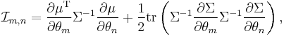 
\mathcal{I}_{m,n}
=
\frac{\partial \mu^\mathrm{T}}{\partial \theta_m}
\Sigma^{-1}
\frac{\partial \mu}{\partial \theta_n}
%2B
\frac{1}{2}
\operatorname{tr}
\left(
 \Sigma^{-1}
 \frac{\partial \Sigma}{\partial \theta_m}
 \Sigma^{-1}
 \frac{\partial \Sigma}{\partial \theta_n}
\right),
