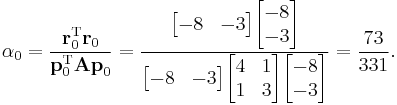  
\alpha_0 = \frac{\mathbf{r}_0^\mathrm{T} \mathbf{r}_0}{\mathbf{p}_0^\mathrm{T} \mathbf{A p}_0} =
\frac{\begin{bmatrix} -8 & -3 \end{bmatrix} \begin{bmatrix} -8 \\ -3 \end{bmatrix}}{  \begin{bmatrix} -8 & -3 \end{bmatrix} \begin{bmatrix} 4 & 1 \\ 1 & 3 \end{bmatrix} \begin{bmatrix} -8 \\ -3 \end{bmatrix}  } =
\frac{73}{331}.
