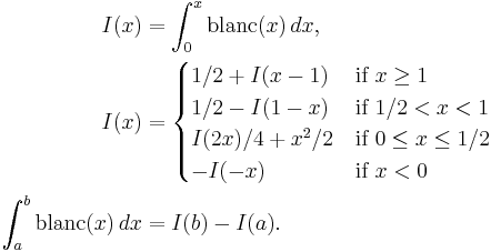 
\begin{align}
I(x) &= \int_0^x{\rm blanc}(x)\,dx,\\
I(x) &=\begin{cases}
1/2%2BI(x-1) & \text{if }x \geq 1\\
1/2-I(1-x) & \text{if }1/2 < x < 1 \\
I(2x)/4%2Bx^2/2 & \text{if } 0 \leq x \leq 1/2  \\
-I(-x) & \text{if } x < 0
\end{cases} \\

\int_a^b{\rm blanc}(x)\,dx &= I(b) - I(a).
\end{align}