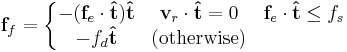 \mathbf{f}_f=\left \{ 
\begin{matrix}
-(\mathbf{f}_e \cdot \mathbf{\hat{t}})\mathbf{\hat{t}}
& 
\mathbf{v}_r \cdot \mathbf{\hat{t}} = 0 & \mathbf{f}_e \cdot \mathbf{\hat{t}} \le f_s\\ 
-f_d  \mathbf{\hat{t}}
& 
\text{(otherwise)} \\ 
\end{matrix}\right.