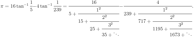 
\pi = 16 \tan^{-1} \cfrac{1}{5} - 4 \tan^{-1} \cfrac{1}{239} 
= \cfrac{16} {5%2B\cfrac{1^2} {15%2B\cfrac{2^2} {25%2B\cfrac{3^2} {35%2B\ddots}}}} 
- \cfrac{4} {239%2B\cfrac{1^2} {717%2B\cfrac{2^2} {1195%2B\cfrac{3^2} {1673%2B\ddots}}}}.
