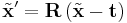  \tilde{\mathbf{x}}' = \mathbf{R} \, (\tilde{\mathbf{x}} - \mathbf{t}) 