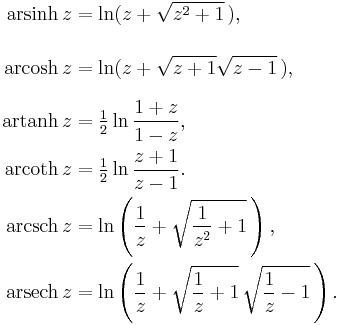 
  \begin{align}
    \operatorname{arsinh}\, z &= \ln(z %2B \sqrt{z^2 %2B 1} \,),
    \\[2.5ex]
    \operatorname{arcosh}\, z &= \ln(z %2B \sqrt{z%2B1} \sqrt{z-1} \,),
    \\[1.5ex]
    \operatorname{artanh}\, z &= \tfrac12\ln\frac{1%2Bz}{1-z},
    \\
    \operatorname{arcoth}\, z &= \tfrac12\ln\frac{z%2B1}{z-1}.
    \\
    \operatorname{arcsch}\, z &= \ln\left( \frac{1}{z} %2B \sqrt{ \frac{1}{z^2} %2B1 } \,\right),
    \\
    \operatorname{arsech}\, z &= \ln\left( \frac{1}{z} %2B \sqrt{ \frac{1}{z} %2B 1 } \, \sqrt{ \frac{1}{z} -1 } \,\right).
  \end{align}
