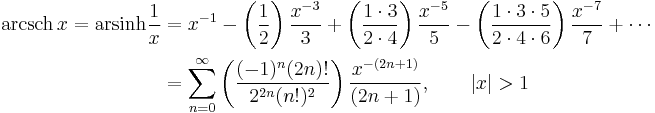 \begin{align}\operatorname{arcsch}\, x = \operatorname{arsinh} \frac1x & = x^{-1} - \left( \frac {1} {2} \right) \frac {x^{-3}} {3} %2B \left( \frac {1 \cdot 3} {2 \cdot 4} \right) \frac {x^{-5}} {5} - \left( \frac {1 \cdot 3 \cdot 5} {2 \cdot 4 \cdot 6} \right) \frac {x^{-7}} {7} %2B\cdots \\
                      & = \sum_{n=0}^\infty \left( \frac {(-1)^n(2n)!} {2^{2n}(n!)^2} \right) \frac {x^{-(2n%2B1)}} {(2n%2B1)} , \qquad \left| x \right| > 1 \end{align} 