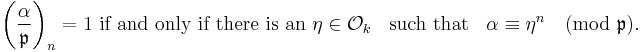 
\left(\frac{\alpha}{\mathfrak{p} }\right)_n= 1 \mbox{ if and only if there is an } \eta \in\mathcal{O}_k\;\;\mbox{ such that } \;\;\alpha\equiv\eta^n\pmod{\mathfrak{p}}.