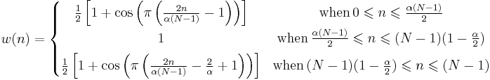 
w(n) = \left\{ \begin{matrix}
\frac{1}{2} \left[1%2B\cos \left(\pi \left( \frac{2 n}{\alpha (N-1)}-1 \right) \right) \right]
& \mbox{when}\, 0 \leqslant n \leqslant \frac{\alpha (N-1)}{2} \\ [0.5em]
1 & \mbox{when}\, \frac{\alpha (N-1)}{2}\leqslant n \leqslant (N-1) (1 - \frac{\alpha}{2}) \\ [0.5em]
\frac{1}{2} \left[1%2B\cos \left(\pi \left( \frac{2 n}{\alpha (N-1)}- \frac{2}{\alpha} %2B 1 \right) \right) \right]
& \mbox{when}\, (N-1) (1 - \frac{\alpha}{2}) \leqslant n \leqslant  (N-1) \\
\end{matrix} \right.
