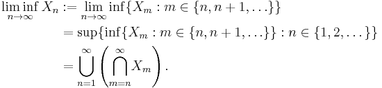 \begin{align}
\liminf_{n\to\infty}X_n &:= \lim_{n\to\infty} \inf\{X_m: m \in \{n, n%2B1, \ldots\}\}\\
&= \sup\{\inf\{X_m: m \in \{n, n%2B1, \ldots\}\}: n \in \{1,2,\dots\}\}\\
&= {\bigcup_{n=1}^\infty}\left({\bigcap_{m=n}^\infty}X_m\right).
\end{align}