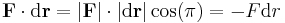  \mathbf{F} \cdot \mathrm{d} \mathbf{r} = |\mathbf{F}| \cdot |\mathrm{d}\mathbf{r}|\cos(\pi) = - F \mathrm{d}r \,\!