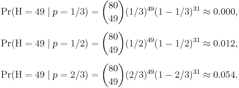 
\begin{align}
\Pr(\mathrm{H} = 49 \mid p=1/3) & = \binom{80}{49}(1/3)^{49}(1-1/3)^{31} \approx 0.000, \\[6pt]
\Pr(\mathrm{H} = 49 \mid p=1/2) & = \binom{80}{49}(1/2)^{49}(1-1/2)^{31} \approx 0.012, \\[6pt]
\Pr(\mathrm{H} = 49 \mid p=2/3) & = \binom{80}{49}(2/3)^{49}(1-2/3)^{31} \approx 0.054.
\end{align}
