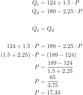 
\begin{alignat}{2}
 Q_s & = 124 %2B 1.5 \cdot P \\
 Q_d & = 189 - 2.25 \cdot P \\
\\
 Q_s & = Q_d \\
\\
 124 %2B 1.5 \cdot P & = 189 - 2.25 \cdot P \\
 (1.5 %2B 2.25) \cdot P & = (189 - 124) \\
 P & = \frac{189 - 124}{1.5 %2B 2.25} \\
 P & = \frac{65}{3.75} \\
 P & = 17.33 \\
\end{alignat}
