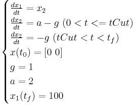 
\begin{cases}
  \frac{dx_1}{dt} = x_2 \\
  \frac{dx_2}{dt} = a-g \ (0 < t <= tCut) \\
  \frac{dx_2}{dt} = -g \ (tCut < t < t_f) \\
  x(t_0) = [0 \ 0] \\
  g = 1 \\
  a = 2 \\
  x_1(t_f) = 100 \\
\end{cases}
