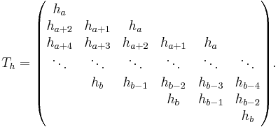 
T_h =
\begin{pmatrix}
h_{a  } &         &         &         &         &   \\
h_{a%2B2} & h_{a%2B1} & h_{a  } &         &         &   \\
h_{a%2B4} & h_{a%2B3} & h_{a%2B2} & h_{a%2B1} & h_{a  } &   \\
\ddots  & \ddots  & \ddots  & \ddots  & \ddots  & \ddots \\
  & h_{b  } & h_{b-1} & h_{b-2} & h_{b-3} & h_{b-4} \\
  &         &         & h_{b  } & h_{b-1} & h_{b-2} \\
  &         &         &         &         & h_{b  }
\end{pmatrix}.
