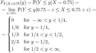  \begin{align}
& F_{Y|X=0.75} (y) = \mathbb{P} ( Y \le y | X = 0.75 ) = \\
& = \lim_{\varepsilon\to0%2B} \mathbb{P} ( Y \le y | 0.75-\varepsilon \le X \le 0.75%2B\varepsilon ) = \\
& = \begin{cases}
 0 &\text{for } -\infty < y < 1/4,\\
 1/6 &\text{for } y = 1/4,\\
 1/3 &\text{for } 1/4 < y < 1/2,\\
 2/3 &\text{for } y = 1/2,\\
 1 &\text{for } 1/2 < y < \infty,
\end{cases} \end{align} 