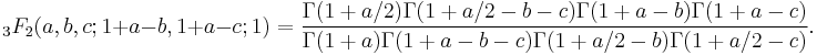 \;_3F_2 (a,b,c;1%2Ba-b,1%2Ba-c;1)=
\frac{\Gamma(1%2Ba/2)\Gamma(1%2Ba/2-b-c)\Gamma(1%2Ba-b)\Gamma(1%2Ba-c)}
{\Gamma(1%2Ba)\Gamma(1%2Ba-b-c)\Gamma(1%2Ba/2-b)\Gamma(1%2Ba/2-c)}.