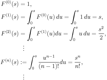 
\begin{align}
F^{(0)}(s) & = 1, \\
F^{(1)}(s) & = \int^s_0 F^{(0)}(u) \, du=\int^s_0 1 \, du=s, \\
F^{(2)}(s) & = \int^s_0 F^{(1)}(u)du=\int^s_0 u \, du={s^2 \over 2}, \\
& {} \ \ \vdots \\
F^{(n)}(s) &�:= \int^s_0 {u^{n-1}\over (n-1)!}du={s^n \over n!}, \\
& {} \ \ \vdots
\end{align}
