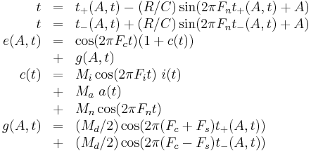 
\begin{array}{rcl}
     t & = & t_%2B(A,t) - (R/C) \sin( 2 \pi F_n t_%2B(A,t) %2B A) \\
     t & = & t_-(A,t) %2B (R/C) \sin( 2 \pi F_n t_-(A,t) %2B A) \\
e(A,t) & = & \cos( 2 \pi F_c t ) ( 1 %2B c(t) ) \\
       & %2B & g(A,t) \\
  c(t) & = & M_i \cos ( 2 \pi F_i t ) ~ i(t) \\
       & %2B & M_a ~ a(t) \\
       & %2B & M_n \cos ( 2 \pi F_n t ) \\
g(A,t) & = & ( M_d / 2 ) \cos( 2 \pi (F_c %2B F_s) t_%2B(A,t) ) \\
       & %2B & ( M_d / 2 ) \cos( 2 \pi (F_c - F_s) t_-(A,t) ) \\
\end{array}
