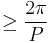 \ge \frac{2 \pi}{P}