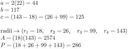 
\begin{array}{l}
 a = 2(22)=44  \\ 
 b =117 \\ 
 c = (143 - 18) = (26 %2B 99)=125 \\ 
  \\ 
 \text{radii} \to (r_1  = 18,\quad r_2  = 26, \quad r_3  = 99 ,\quad r_4  = 143) \\ 
 A = (18)(143)=2574 \\ 
 P = (18  %2B 26  %2B 99  %2B 143) =286
 \end{array}
