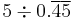 5 \div 0.\overline{4}\overline{5}