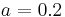 a = 0.2