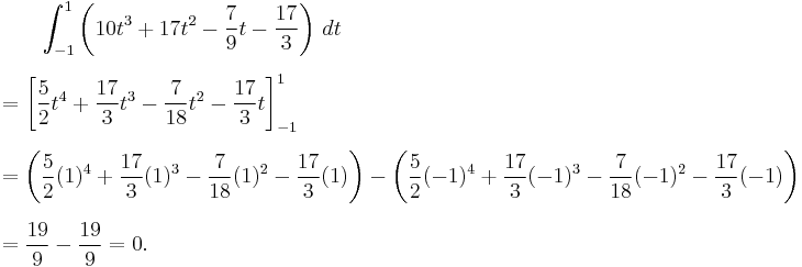 
\begin{align}
& {} \qquad \int_{-1}^1 \left(10t^3%2B17t^2-{7\over 9}t-{17\over 3}\right)\,dt \\[6pt]
& = \left[{5\over 2}t^4 %2B {17\over 3}t^3-{7\over 18}t^2-{17\over 3} t \right]_{-1}^1 \\[6pt]
& = \left({5\over 2}(1)^4%2B{17\over 3}(1)^3-{7\over 18}(1)^2-{17\over 3}(1)\right)-\left({5\over 2}(-1)^4%2B{17\over 3}(-1)^3-{7\over 18}(-1)^2-{17\over 3}(-1)\right) \\[6pt]
& = {19\over 9} - {19\over 9} = 0.
\end{align}
