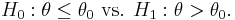  H_0: \theta \leq \theta_0 \text{ vs. } H_1: \theta > \theta_0 .