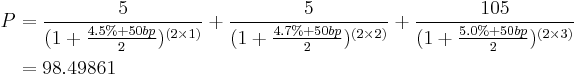 
\begin{align}
 P & = \frac{5}{(1 %2B \frac{4.5% %2B 50 bp}{2})^{(2 \times 1)}} 
       %2B \frac{5}{(1 %2B \frac{4.7% %2B 50 bp}{2})^{(2 \times 2)}} 
       %2B \frac{105}{(1 %2B \frac{5.0% %2B 50 bp}{2})^{(2 \times 3)}} \\
      & = 98.49861 \\
\end{align}
