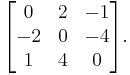 \begin{bmatrix}
0 & 2 & -1 \\
-2 & 0 & -4 \\
1 & 4 & 0\end{bmatrix}.