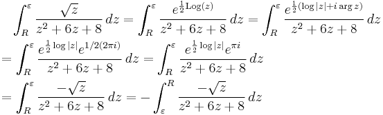 
\begin{align}
& {} \quad \int_R^\varepsilon {\sqrt{z} \over z^2%2B6z%2B8}\,dz=\int_R^\varepsilon {e^{{1\over 2} \mathrm{Log}(z)} \over z^2%2B6z%2B8}\,dz=\int_R^\varepsilon {e^{{1\over 2}(\log{|z|}%2Bi \arg{z})} \over z^2%2B6z%2B8}\,dz \\
& = \int_R^\varepsilon { e^{{1\over 2}\log{|z|}}e^{1/2(2\pi i)} \over z^2%2B6z%2B8}\,dz=\int_R^\varepsilon { e^{{1\over 2}\log{|z|}}e^{\pi i} \over z^2%2B6z%2B8}\,dz \\
& = \int_R^\varepsilon {-\sqrt{z} \over z^2%2B6z%2B8}\,dz=-\int_\varepsilon^R {-\sqrt{z} \over z^2%2B6z%2B8}\,dz
\end{align}
