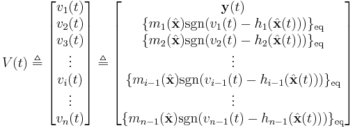 V(t)
\triangleq
\begin{bmatrix}v_{1}(t)\\
v_2(t)\\
v_3(t)\\
\vdots\\
v_i(t)\\
\vdots\\
v_{n}(t)
\end{bmatrix}
\triangleq
\begin{bmatrix}
\mathbf{y}(t)\\
\{ m_1(\hat{\mathbf{x}}) \operatorname{sgn}( v_1(t) - h_1(\hat{\mathbf{x}}(t)) ) \}_{\text{eq}}\\
\{ m_2(\hat{\mathbf{x}}) \operatorname{sgn}( v_2(t) - h_2(\hat{\mathbf{x}}(t)) ) \}_{\text{eq}}\\
\vdots\\
\{ m_{i-1}(\hat{\mathbf{x}}) \operatorname{sgn}( v_{i-1}(t) - h_{i-1}(\hat{\mathbf{x}}(t)) ) \}_{\text{eq}}\\
\vdots\\
\{ m_{n-1}(\hat{\mathbf{x}}) \operatorname{sgn}( v_{n-1}(t) - h_{n-1}(\hat{\mathbf{x}}(t)) ) \}_{\text{eq}}
\end{bmatrix}
