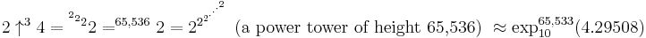 2 \uparrow^{3}4 = {^{^{^{2}2}2}2} = ^{65,536}2 = 2^{2^{2^{\cdot^{\cdot^{\cdot^{2}}}}}} \mbox{ (a power tower of height 65,536) } \approx \exp_{10}^{65,533}(4.29508)