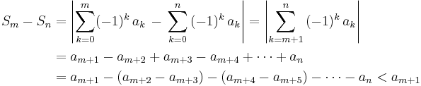 
\begin{align}
S_m - S_n & =
\displaystyle\left|\sum_{k=0}^m(-1)^k\,a_k\,-\,\sum_{k=0}^n\,(-1)^k\,a_k\right| = \displaystyle\left|\sum_{k=m%2B1}^n\,(-1)^k\,a_k\right| \\
& =a_{m%2B1}-a_{m%2B2}%2Ba_{m%2B3}-a_{m%2B4}%2B\cdots%2Ba_n\\
& =\displaystyle a_{m%2B1}-(a_{m%2B2}-a_{m%2B3}) - (a_{m%2B4}-a_{m%2B5}) -\cdots-a_n<a_{m%2B1}
\end{align}
