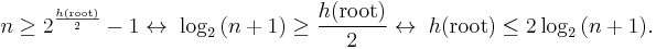 
n \geq 2^{{h(\text{root}) \over 2}} - 1 \leftrightarrow \; \log_2{(n%2B1)} \geq {h(\text{root}) \over 2} \leftrightarrow \; h(\text{root}) \leq 2\log_2{(n%2B1)}.
