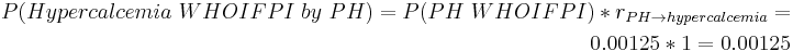 \begin{align} P(Hypercalcemia~WHOIFPI~by~PH) = P(PH~WHOIFPI) * r_{PH \rightarrow hypercalcemia} = \\
 0.00125 * 1 = 0.00125 \end{align}