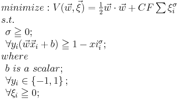 
\begin{array}{lcl}
minimize: V(\vec w, \vec \xi) = {1 \over 2} \vec w \cdot \vec w %2B CF \sum{\xi_i^\sigma} \\
s.t. \\ 
\begin{array}{lcl}
 \sigma \geqq 0;\\
 
 \forall y_i(\vec w \vec x_i %2Bb) \geqq 1-xi_i^\sigma;
 \end{array}

\\

where\\
 \begin{array}{lcl}
 b\ is\ a\ scalar;\\
 \forall y_i \in \left \{ -1,1 \right \};\\
 \forall \xi_i \geqq 0;\\
 \end{array}
\end{array}

