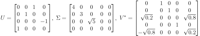 
U = \begin{bmatrix}
0 & 0 & 1 & 0\\
0 & 1 & 0 & 0\\
0 & 0 & 0 & -1\\
1 & 0 & 0 & 0\end{bmatrix} ,\;

\Sigma = \begin{bmatrix}
4 & 0 & 0 & 0 & 0\\
0 & 3 & 0 & 0 & 0\\
0 & 0 & \sqrt{5} & 0 & 0\\
0 & 0 & 0 & 0 & 0\end{bmatrix} ,\;

V^* = \begin{bmatrix}
0 & 1 & 0 & 0 & 0\\
0 & 0 & 1 & 0 & 0\\
\sqrt{0.2} & 0 & 0 & 0 & \sqrt{0.8}\\
0 & 0 & 0 & 1 & 0\\
-\sqrt{0.8} & 0 & 0 & 0 & \sqrt{0.2}\end{bmatrix}
