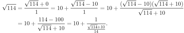 
\begin{align}
\sqrt{114} & = \frac{\sqrt{114}%2B0}{1} = 10%2B\frac{\sqrt{114}-10}{1} = 10%2B\frac{(\sqrt{114}-10)(\sqrt{114}%2B10)}{\sqrt{114}%2B10} \\
& = 10%2B\frac{114-100}{\sqrt{114}%2B10} = 10%2B\frac{1}{\frac{\sqrt{114}%2B10}{14}}.
\end{align}
